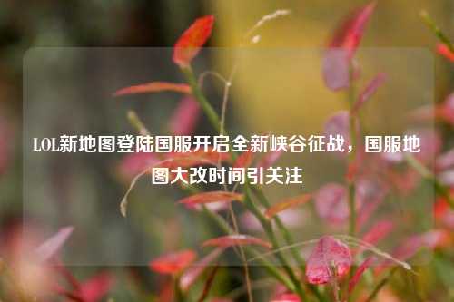 LOL新地图登陆国服开启全新峡谷征战，国服地图大改时间引关注