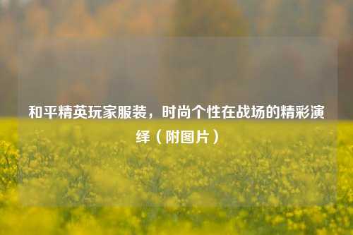 和平精英玩家服装，时尚个性在战场的精彩演绎（附图片）