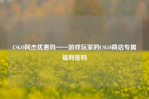 CSGO阿杰优惠码——游戏玩家的CSGO商店专属福利密码