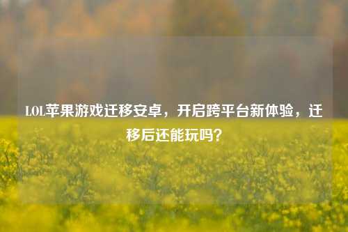 LOL苹果游戏迁移安卓,开启跨平台新体验,迁移后还能玩吗?