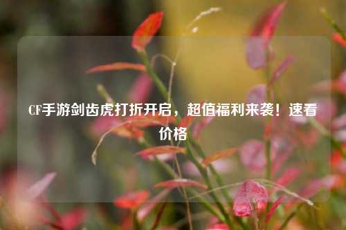 CF手游剑齿虎打折开启,超值福利来袭!速看价格