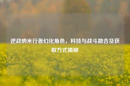 逆战纳米行者幻化角色，科技与战斗融合及获取方式揭秘