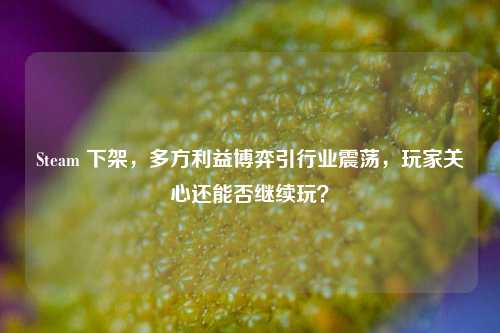 Steam 下架,多方利益博弈引行业震荡,玩家关心还能否继续玩?