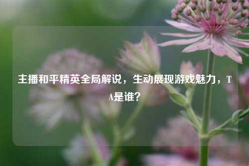 主播和平精英全局解说，生动展现游戏魅力，TA是谁？