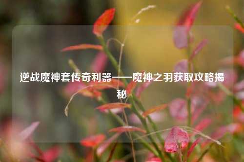 逆战魔神套传奇利器——魔神之羽获取攻略揭秘