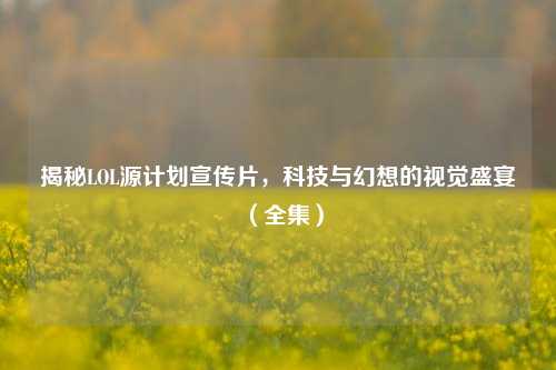 揭秘LOL源计划宣传片，科技与幻想的视觉盛宴（全集）