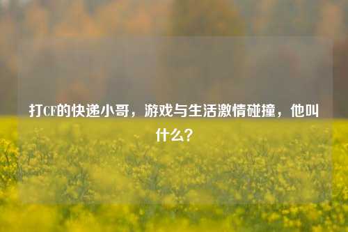 打CF的快递小哥，游戏与生活激情碰撞，他叫什么？