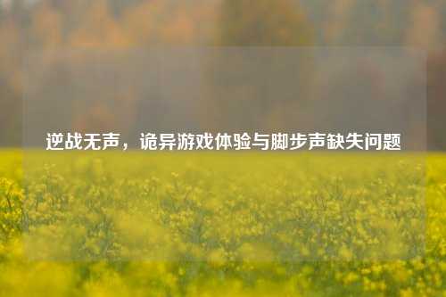 逆战无声,诡异游戏体验与脚步声缺失问题