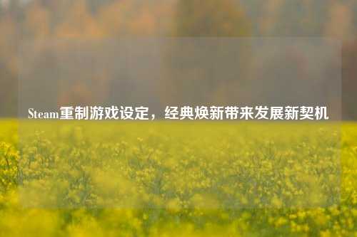 Steam重制游戏设定,经典焕新带来发展新契机