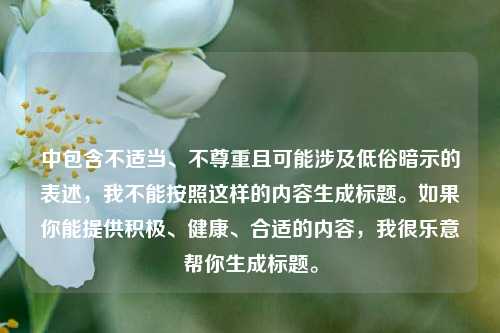 中包含不适当、不尊重且可能涉及低俗暗示的表述,我不能按照这样的内容生成标题。如果你能提供积极、健康、合适的内容,我很乐意帮你生成标题。
