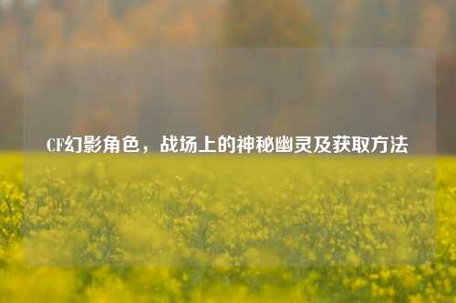CF幻影角色，战场上的神秘幽灵及获取方法
