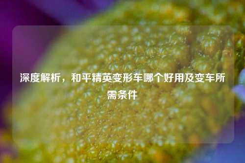 深度解析,和平精英变形车哪个好用及变车所需条件