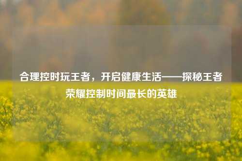 合理控时玩王者,开启健康生活——探秘王者荣耀控制时间最长的英雄