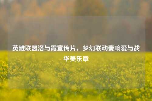 英雄联盟洛与霞宣传片，梦幻联动奏响爱与战华美乐章