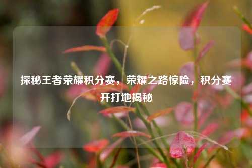 探秘王者荣耀积分赛,荣耀之路惊险,积分赛开打地揭秘
