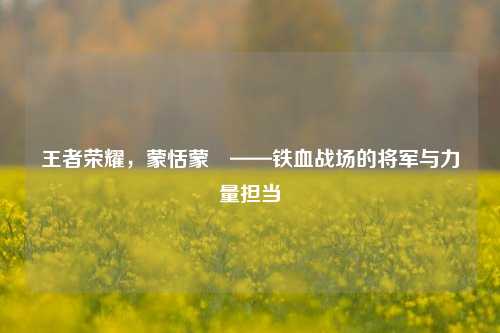 王者荣耀，蒙恬蒙犽——铁血战场的将军与力量担当