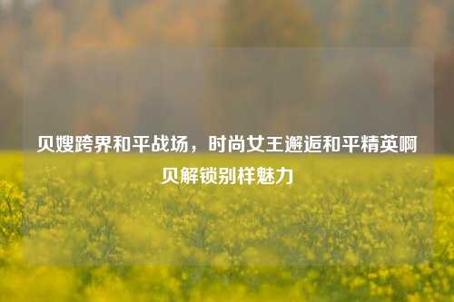 贝嫂跨界和平战场，时尚女王邂逅和平精英啊贝解锁别样魅力