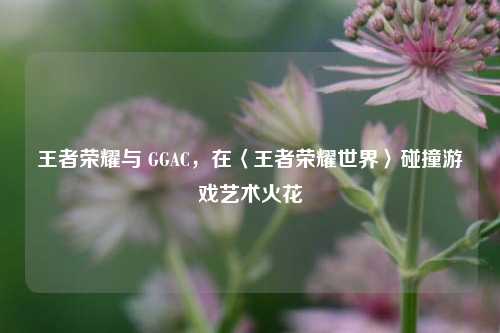 王者荣耀与 GGAC,在〈王者荣耀世界〉碰撞游戏艺术火花