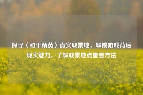 探寻〈和平精英〉真实取景地,解锁游戏背后现实魅力,了解取景地点查看方法