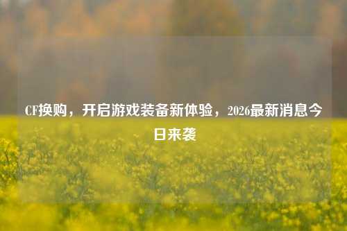 CF换购,开启游戏装备新体验,2026最新消息今日来袭