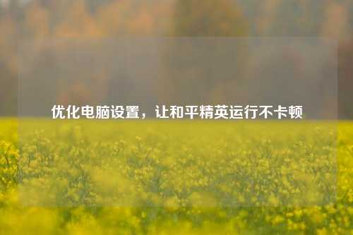 优化电脑设置,让和平精英运行不卡顿