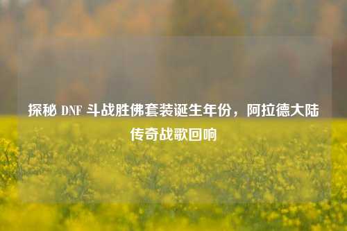 探秘 DNF 斗战胜佛套装诞生年份，阿拉德大陆传奇战歌回响