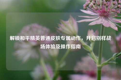 解锁和平精英普通皮肤专属动作,开启别样战场体验及操作指南