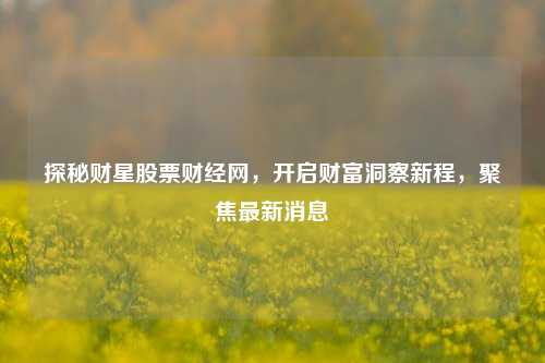 探秘财星股票财经网,开启财富洞察新程,聚焦最新消息