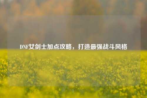 DNF女剑士加点攻略，打造最强战斗风格
