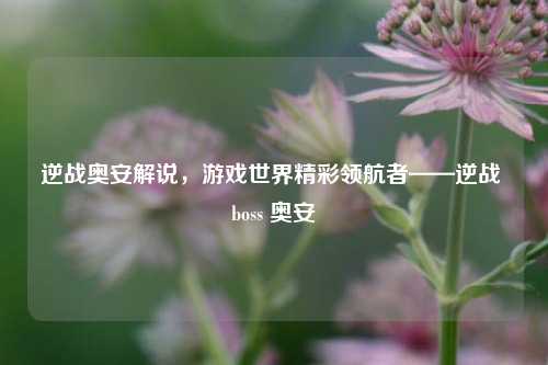 逆战奥安解说，游戏世界精彩领航者——逆战 boss 奥安