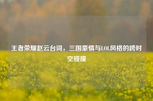 王者荣耀赵云台词,三国豪情与LOL风格的跨时空碰撞
