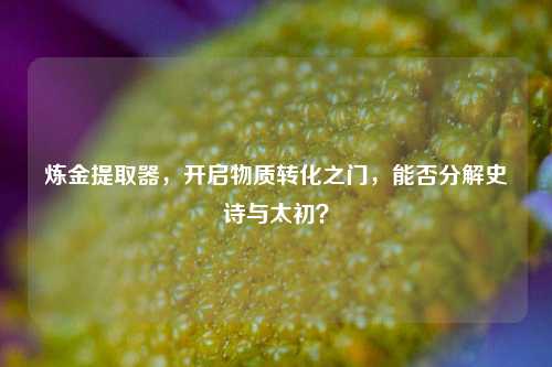 炼金提取器，开启物质转化之门，能否分解史诗与太初？