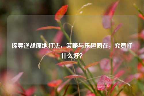 探寻逆战原地打法,策略与乐趣同在,究竟打什么好?