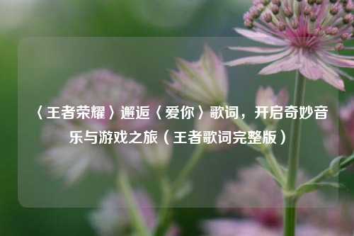 〈王者荣耀〉邂逅〈爱你〉歌词,开启奇妙音乐与游戏之旅(王者歌词完整版)