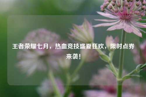 王者荣耀七月,热血竞技盛夏狂欢,限时点券来袭!