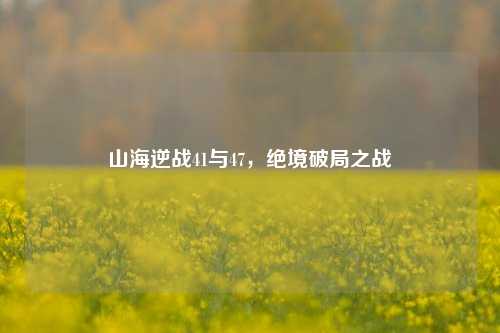 山海逆战41与47,绝境破局之战