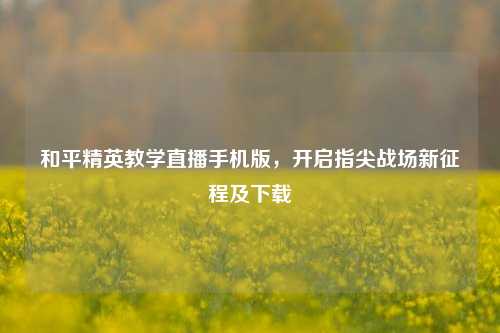 和平精英教学直播手机版,开启指尖战场新征程及下载