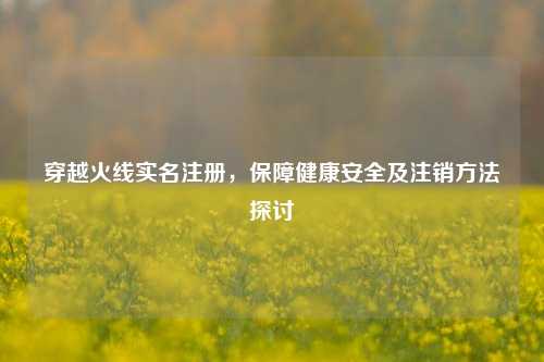 穿越火线实名注册，保障健康安全及注销方法探讨