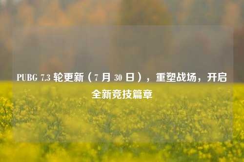 PUBG 7.3 轮更新(7 月 30 日),重塑战场,开启全新竞技篇章