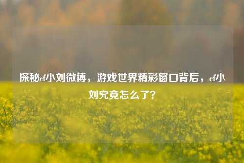 探秘cf小刘微博，游戏世界精彩窗口背后，cf小刘究竟怎么了？