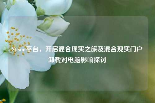 Steam平台，开启混合现实之旅及混合现实门户卸载对电脑影响探讨