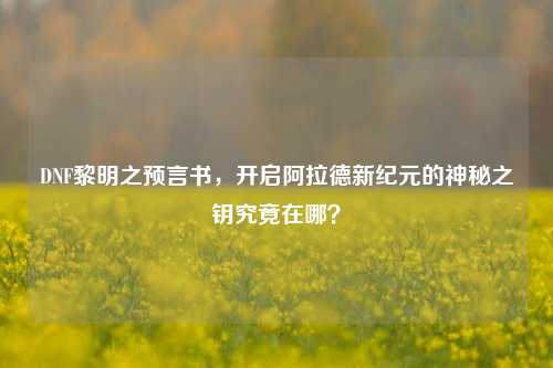 DNF黎明之预言书,开启阿拉德新纪元的神秘之钥究竟在哪?