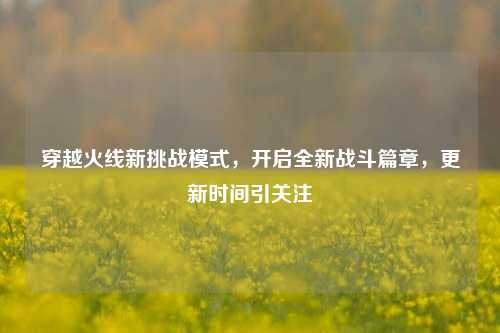穿越火线新挑战模式,开启全新战斗篇章,更新时间引关注