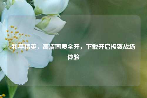 和平精英,高清画质全开,下载开启极致战场体验