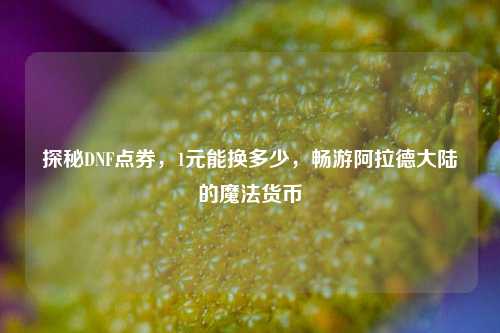 探秘DNF点券，1元能换多少，畅游阿拉德大陆的魔法货币