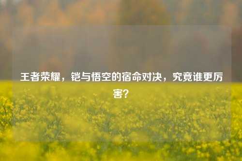 王者荣耀，铠与悟空的宿命对决，究竟谁更厉害？