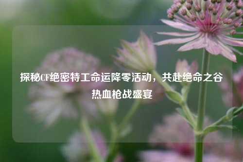 探秘CF绝密特工命运降零活动,共赴绝命之谷热血枪战盛宴