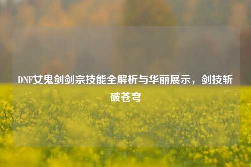 DNF女鬼剑剑宗技能全解析与华丽展示,剑技斩破苍穹