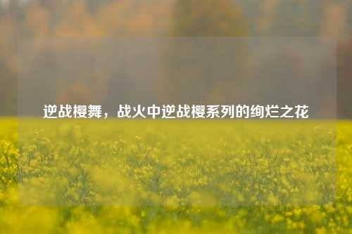 逆战樱舞,战火中逆战樱系列的绚烂之花
