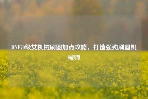DNF70级女机械刷图加点攻略,打造强劲刷图机械师